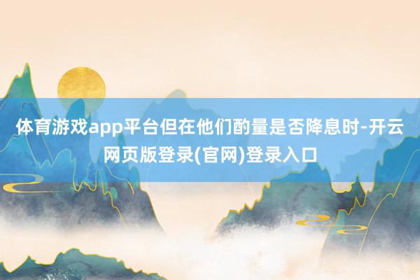 体育游戏app平台但在他们酌量是否降息时-开云网页版登录(官网)登录入口