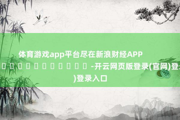 体育游戏app平台尽在新浪财经APP            													-开云网页版登录(官网)登录入口