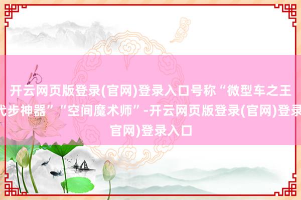 开云网页版登录(官网)登录入口号称“微型车之王”“代步神器”“空间魔术师”-开云网页版登录(官网)登录入口