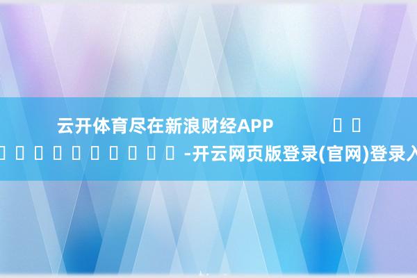云开体育尽在新浪财经APP -开云网页版登录(官网)登录入口