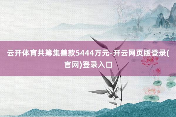 云开体育共筹集善款5444万元-开云网页版登录(官网)登录入口