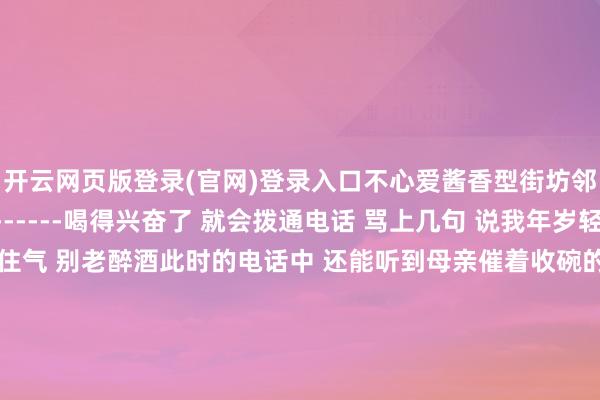 开云网页版登录(官网)登录入口不心爱酱香型街坊邻里 总有东谈主陪着------喝得兴奋了 就会拨通电话 骂上几句 说我年岁轻轻的 在外面 要千里得住气 别老醉酒此时的电话中 还能听到母亲催着收碗的声息一棵树故乡的屋子要拆了我唯唯独个央求在蓝本的大门旁 种一棵树母亲在的技术心爱倚着门框 等我------她走了 影子还在就种一棵白杨吧长得快 早少量成材挺拔 英武 (此图片选自网罗) 发布于:上海市-开