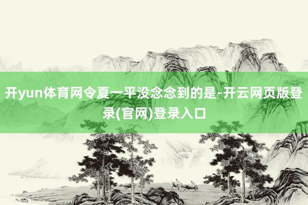 开yun体育网令夏一平没念念到的是-开云网页版登录(官网)登录入口
