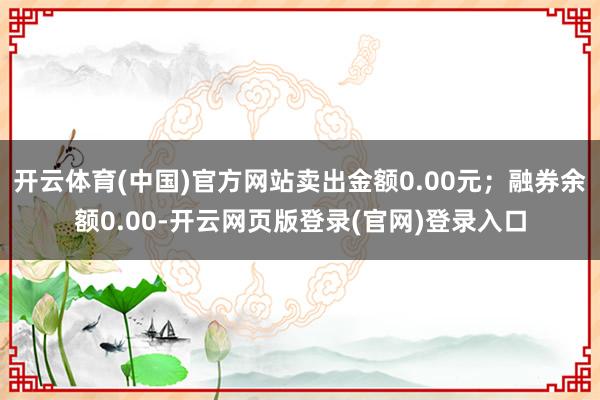 开云体育(中国)官方网站卖出金额0.00元；融券余额0.00-开云网页版登录(官网)登录入口