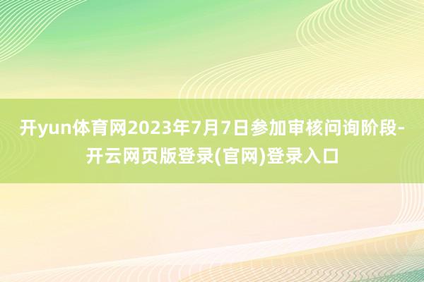 开yun体育网2023年7月7日参加审核问询阶段-开云网页版登录(官网)登录入口