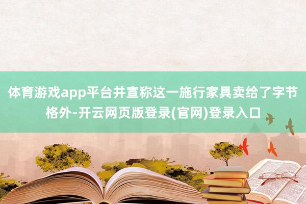 体育游戏app平台并宣称这一施行家具卖给了字节格外-开云网页版登录(官网)登录入口