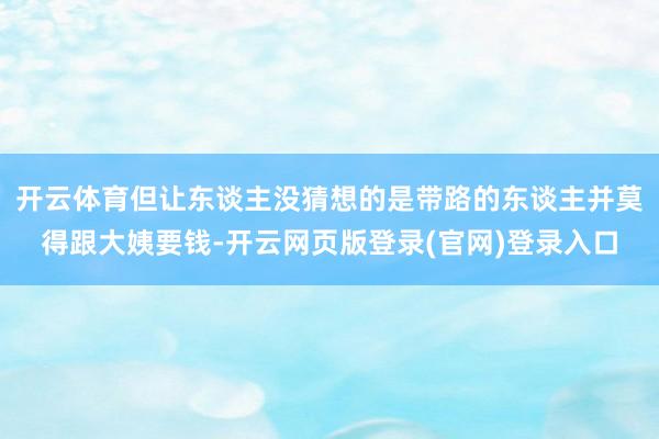 开云体育但让东谈主没猜想的是带路的东谈主并莫得跟大姨要钱-开云网页版登录(官网)登录入口