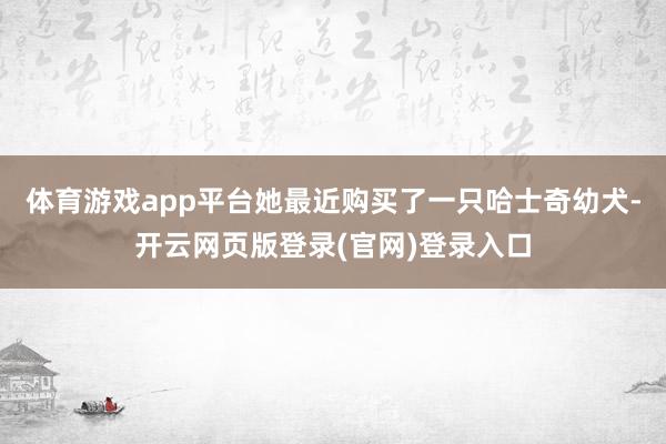 体育游戏app平台她最近购买了一只哈士奇幼犬-开云网页版登录(官网)登录入口