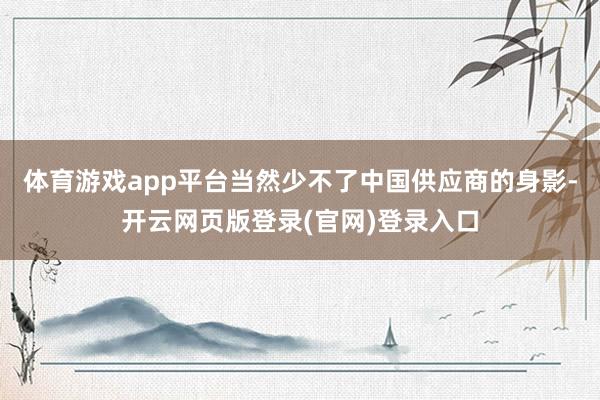 体育游戏app平台当然少不了中国供应商的身影-开云网页版登录(官网)登录入口