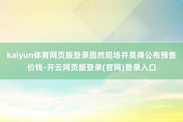 kaiyun体育网页版登录固然现场并莫得公布预售价钱-开云网页版登录(官网)登录入口