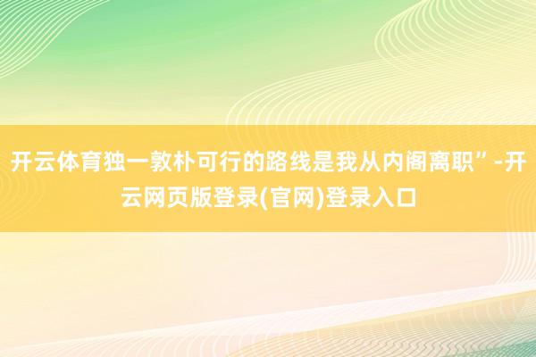 开云体育独一敦朴可行的路线是我从内阁离职”-开云网页版登录(官网)登录入口