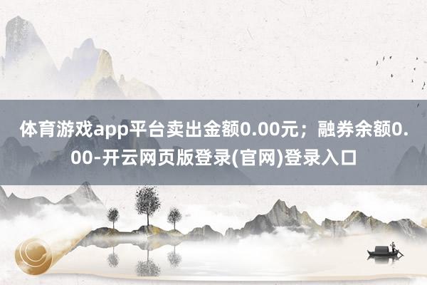 体育游戏app平台卖出金额0.00元；融券余额0.00-开云网页版登录(官网)登录入口