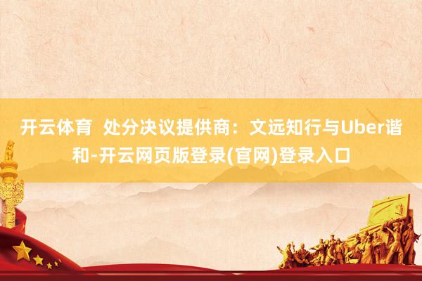 开云体育  处分决议提供商：文远知行与Uber谐和-开云网页版登录(官网)登录入口