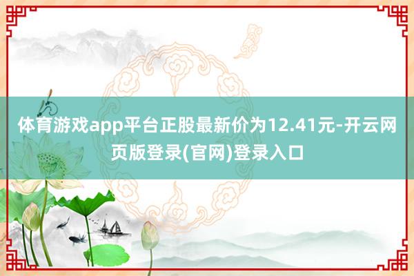 体育游戏app平台正股最新价为12.41元-开云网页版登录(官网)登录入口