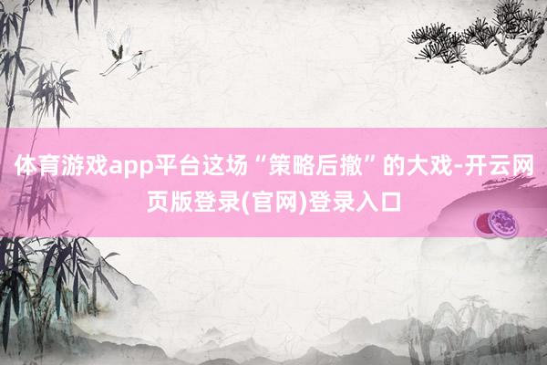 体育游戏app平台这场“策略后撤”的大戏-开云网页版登录(官网)登录入口