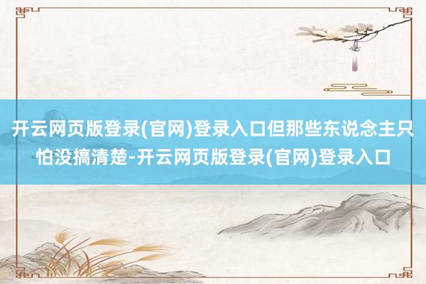 开云网页版登录(官网)登录入口但那些东说念主只怕没搞清楚-开云网页版登录(官网)登录入口