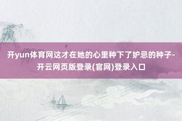 开yun体育网这才在她的心里种下了妒忌的种子-开云网页版登录(官网)登录入口