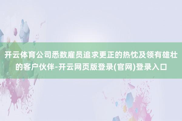 开云体育公司悉数雇员追求更正的热忱及领有雄壮的客户伙伴-开云网页版登录(官网)登录入口