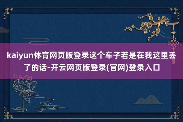 kaiyun体育网页版登录这个车子若是在我这里丢了的话-开云网页版登录(官网)登录入口