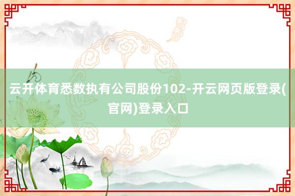 云开体育悉数执有公司股份102-开云网页版登录(官网)登录入口