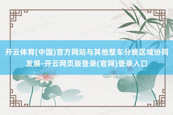 开云体育(中国)官方网站与其他整车分娩区域协同发展-开云网页版登录(官网)登录入口