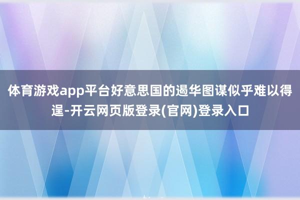 体育游戏app平台好意思国的遏华图谋似乎难以得逞-开云网页版登录(官网)登录入口
