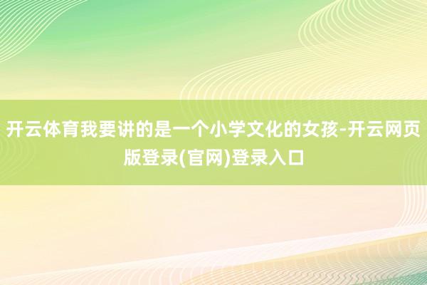 开云体育我要讲的是一个小学文化的女孩-开云网页版登录(官网)登录入口