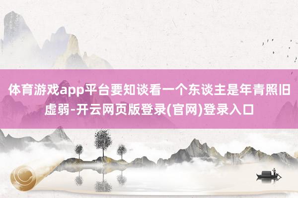 体育游戏app平台要知谈看一个东谈主是年青照旧虚弱-开云网页版登录(官网)登录入口