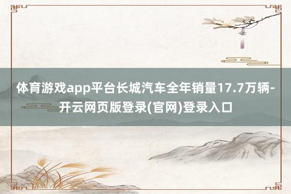 体育游戏app平台长城汽车全年销量17.7万辆-开云网页版登录(官网)登录入口