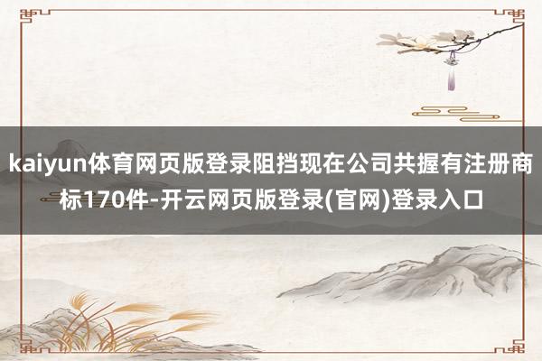 kaiyun体育网页版登录阻挡现在公司共握有注册商标170件-开云网页版登录(官网)登录入口