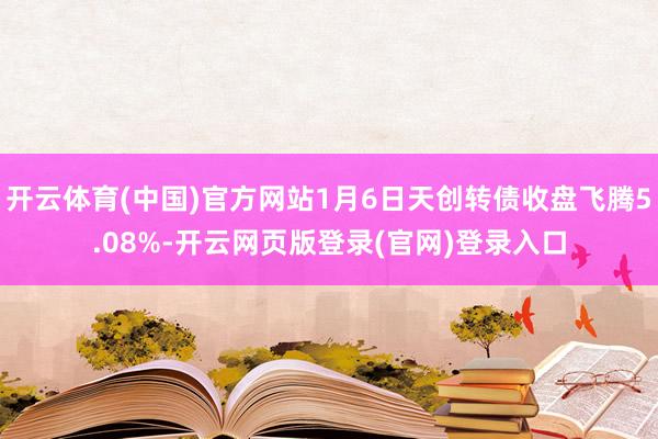 开云体育(中国)官方网站1月6日天创转债收盘飞腾5.08%-开云网页版登录(官网)登录入口