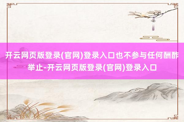 开云网页版登录(官网)登录入口也不参与任何酬酢举止-开云网页版登录(官网)登录入口