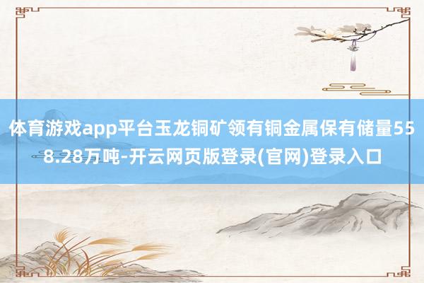 体育游戏app平台玉龙铜矿领有铜金属保有储量558.28万吨-开云网页版登录(官网)登录入口