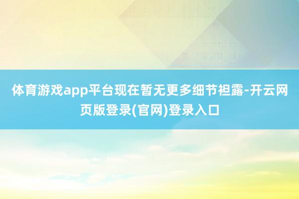 体育游戏app平台现在暂无更多细节袒露-开云网页版登录(官网)登录入口
