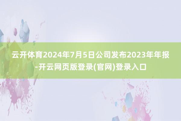 云开体育 2024年7月5日公司发布2023年年报-开云网页版登录(官网)登录入口