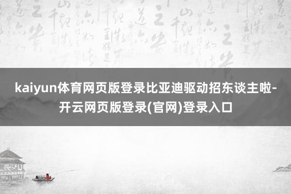 kaiyun体育网页版登录比亚迪驱动招东谈主啦-开云网页版登录(官网)登录入口