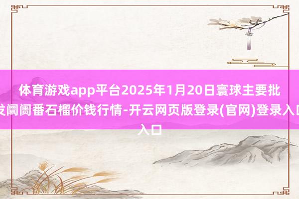 体育游戏app平台2025年1月20日寰球主要批发阛阓番石榴价钱行情-开云网页版登录(官网)登录入口