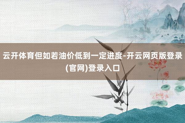 云开体育但如若油价低到一定进度-开云网页版登录(官网)登录入口