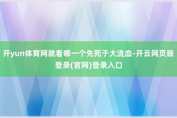 开yun体育网就看哪一个先死于大流血-开云网页版登录(官网)登录入口