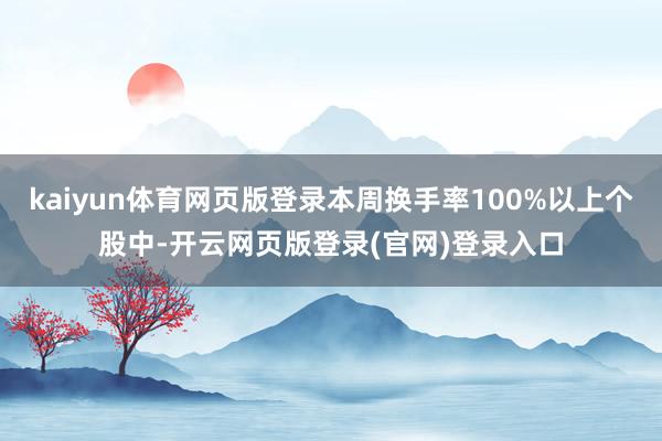 kaiyun体育网页版登录本周换手率100%以上个股中-开云网页版登录(官网)登录入口