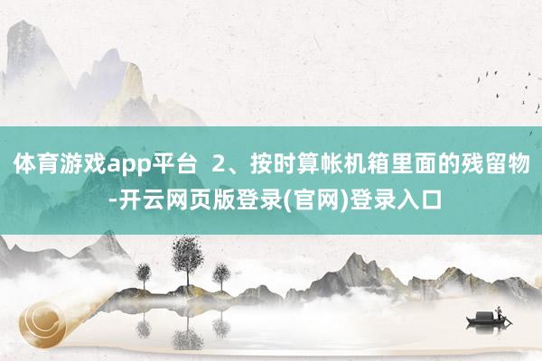 体育游戏app平台 2、按时算帐机箱里面的残留物 -开云网页版登录(官网)登录入口