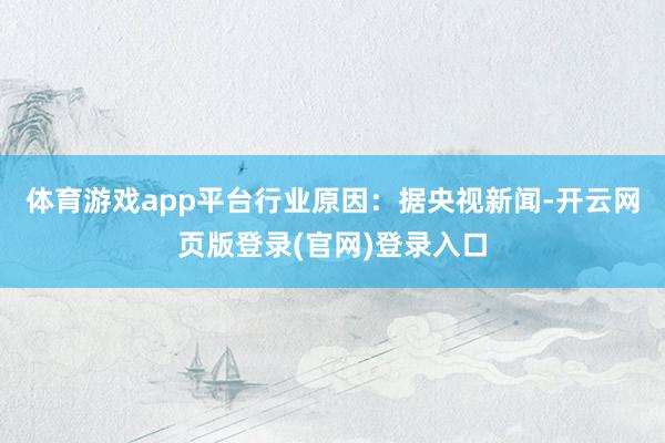 体育游戏app平台行业原因:据央视新闻-开云网页版登录(官网)登录入口