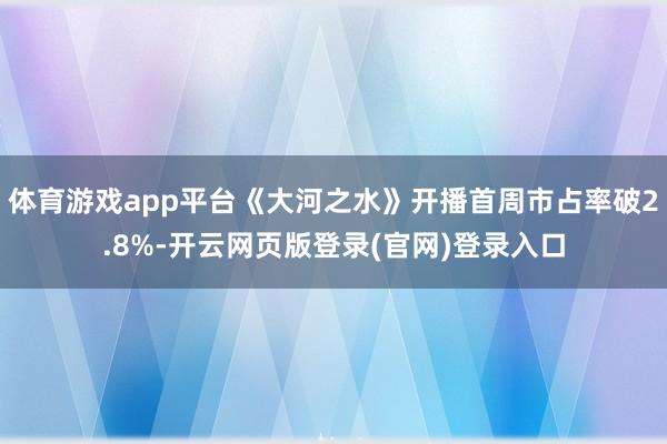 体育游戏app平台《大河之水》开播首周市占率破2.8%-开云网页版登录(官网)登录入口