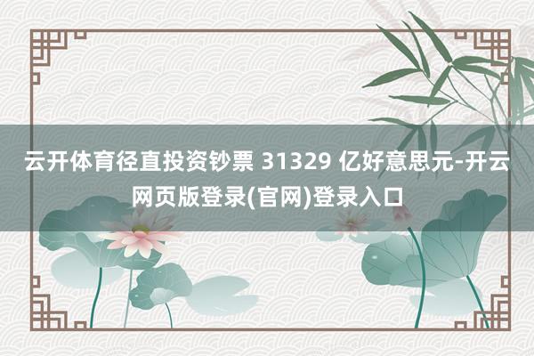 云开体育径直投资钞票 31329 亿好意思元-开云网页版登录(官网)登录入口