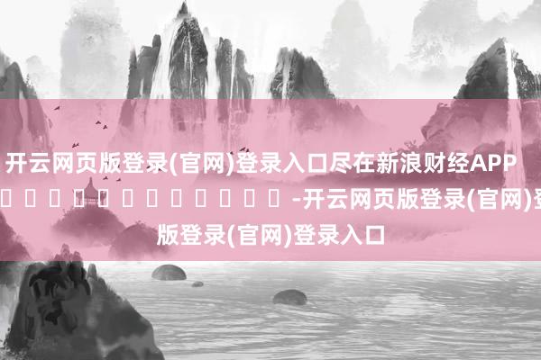 开云网页版登录(官网)登录入口尽在新浪财经APP -开云网页版登录(官网)登录入口