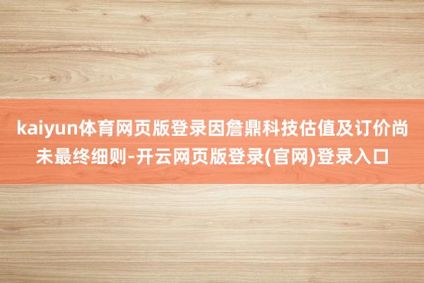kaiyun体育网页版登录因詹鼎科技估值及订价尚未最终细则-开云网页版登录(官网)登录入口