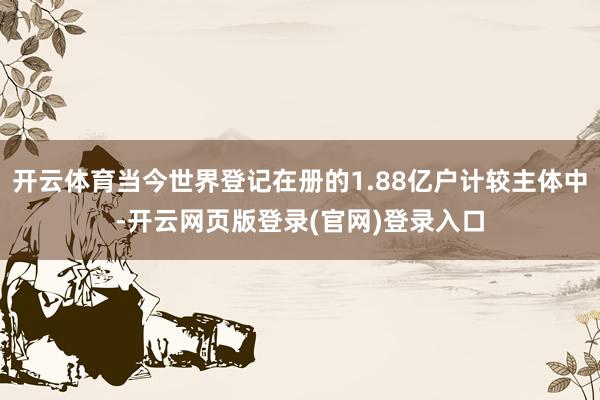 开云体育当今世界登记在册的1.88亿户计较主体中-开云网页版登录(官网)登录入口